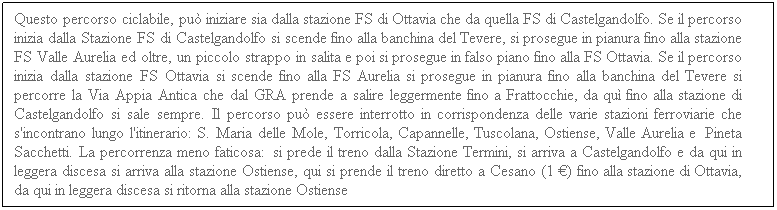 Casella di testo: Questo percorso ciclabile, pu iniziare sia dalla stazione FS di Ottavia che da quella FS di Castelgandolfo. Se il percorso inizia dalla Stazione FS di Castelgandolfo si scende fino alla banchina del Tevere, si prosegue in pianura fino alla stazione FS Valle Aurelia ed oltre, un piccolo strappo in salita e poi si prosegue in falso piano fino alla FS Ottavia. Se il percorso inizia dalla stazione FS Ottavia si scende fino alla FS Aurelia si prosegue in pianura fino alla banchina del Tevere si percorre la Via Appia Antica che dal GRA prende a salire leggermente fino a Frattocchie, da qu fino alla stazione di Castelgandolfo si sale sempre. Il percorso pu essere interrotto in corrispondenza delle varie stazioni ferroviarie che s'incontrano lungo l'itinerario: S. Maria delle Mole, Torricola, Capannelle, Tuscolana, Ostiense, Valle Aurelia e  Pineta Sacchetti. La percorrenza meno faticosa:  si prede il treno dalla Stazione Termini, si arriva a Castelgandolfo e da qui in leggera discesa si arriva alla stazione Ostiense, qui si prende il treno diretto a Cesano (1 ) fino alla stazione di Ottavia, da qui in leggera discesa si ritorna alla stazione Ostiense
 
 
